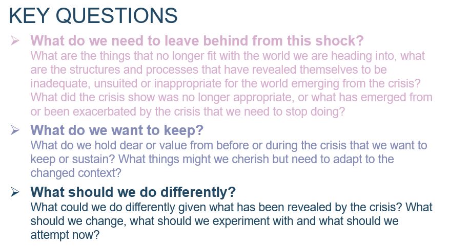 3 Key Questions: 1) What do we need to leave behind from this shock? What are the things that no longer fit with the world we are heading into, what are the structures and processes that have revealed themselves to be inadequate, unsuited or inappropriate for the world emerging from the crisis? What did the crisis show was no longer appropriate, or what has emerged from or been exacerbated by the crisis that we need to stop doing? 2) What do we want to keep? What do we hold dear or value from before or during the crisis that we want to keep or sustain? What things might we cherish but need to adapt to the changed context? 3) What should we do differently? What could we do differently given what has been revealed by the crisis? What should we change, what should we experiment with and what should we attempt now?